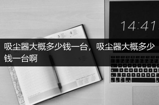 吸尘器大概多少钱一台，吸尘器大概多少钱一台啊